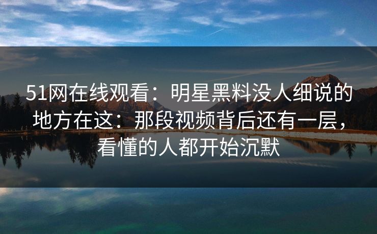 51网在线观看:明星黑料没人细说的地方在这:那段视频背后还有一层,看懂的人都开始沉默 51网在线观看:明星黑料没人细说的地方在这:那段视频背后还有一层,看懂的人都开始沉默