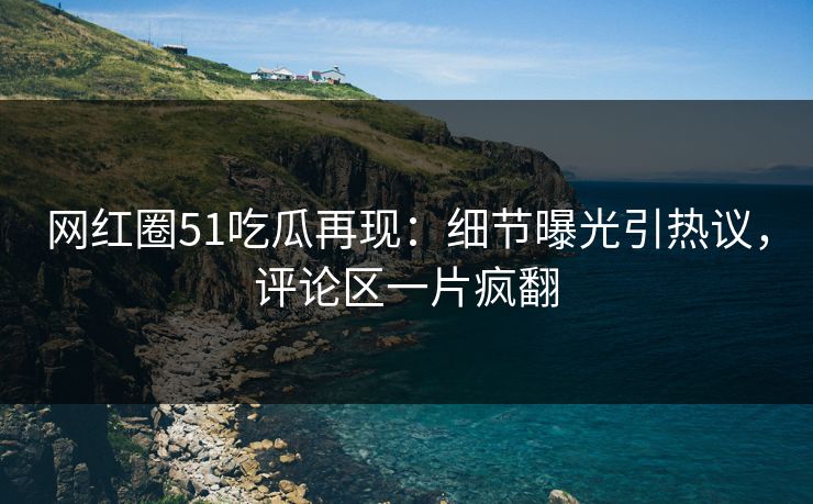 网红圈51吃瓜再现：细节曝光引热议，评论区一片疯翻