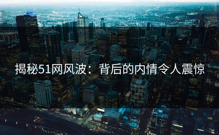 揭秘51网风波:背后的内情令人震惊 揭秘51网风波:背后的内情令人震惊