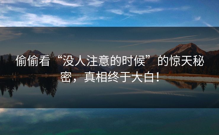 偷偷看“没人注意的时候”的惊天秘密,真相终于大白! 偷偷看“没人注意的时候”的惊天秘密,真相终于大白!